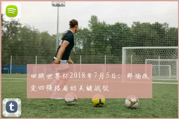 回顾世界杯2018年7月5日：那场改变四强格局的关键战役