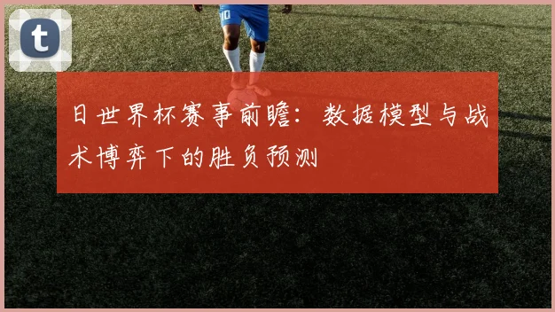 日世界杯赛事前瞻：数据模型与战术博弈下的胜负预测