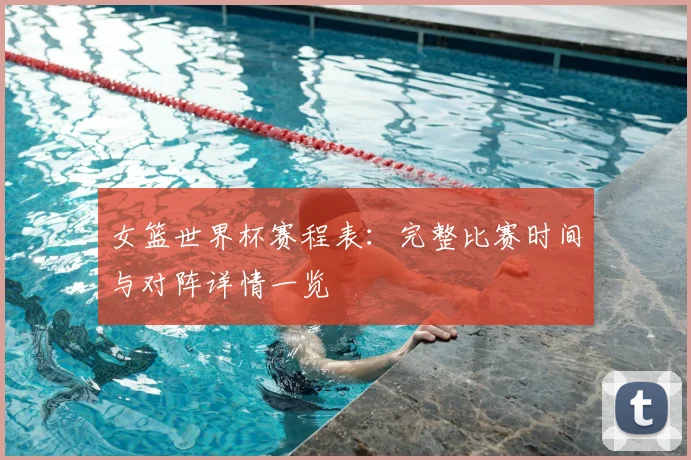 女篮世界杯赛程表：完整比赛时间与对阵详情一览