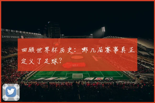 回顾世界杯历史：哪几届赛事真正定义了足球？