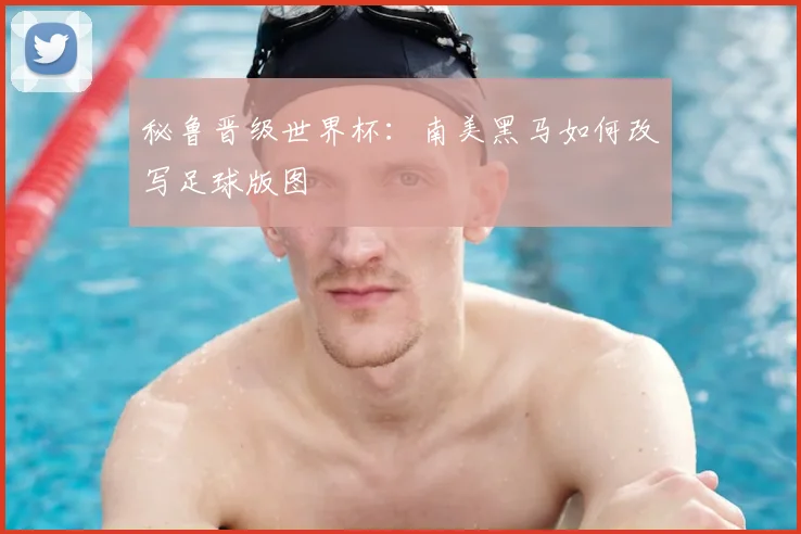秘鲁晋级世界杯：南美黑马如何改写足球版图