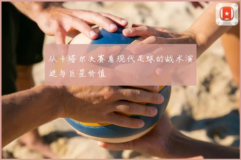 从卡塔尔决赛看现代足球的战术演进与巨星价值