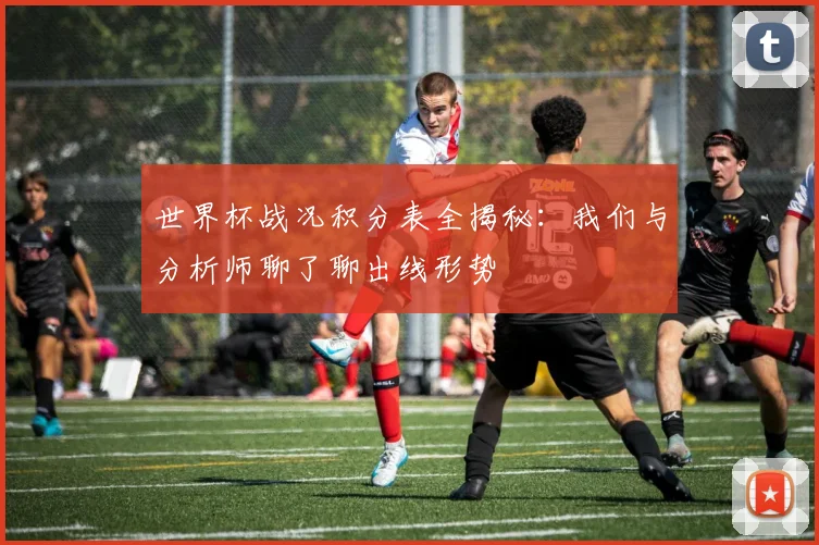 世界杯战况积分表全揭秘:我们与分析师聊了聊出线形势
