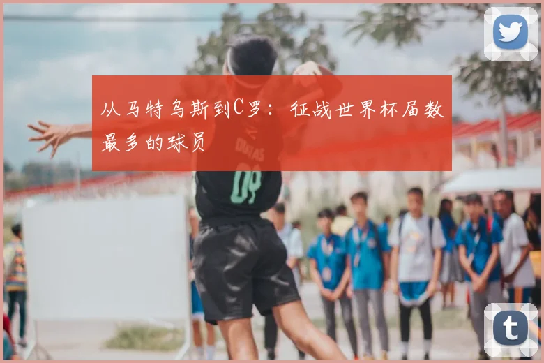 从马特乌斯到C罗：征战世界杯届数最多的球员