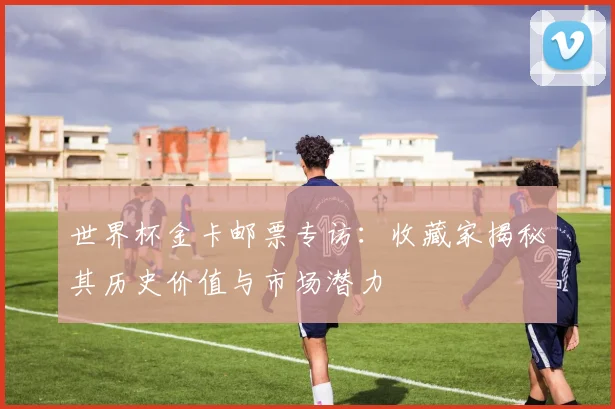 世界杯金卡邮票专访：收藏家揭秘其历史价值与市场潜力