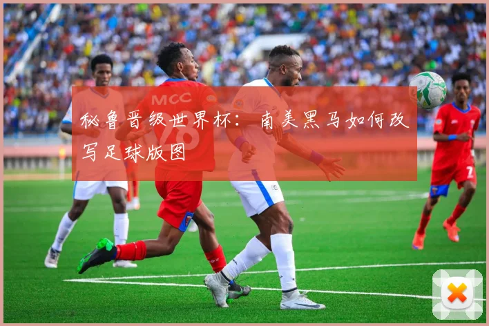 秘鲁晋级世界杯：南美黑马如何改写足球版图