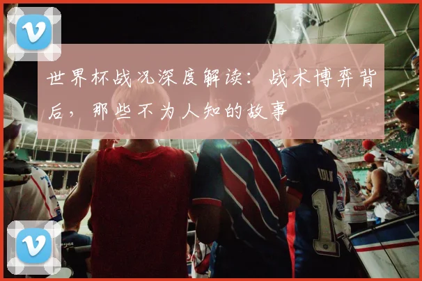世界杯战况深度解读：战术博弈背后，那些不为人知的故事
